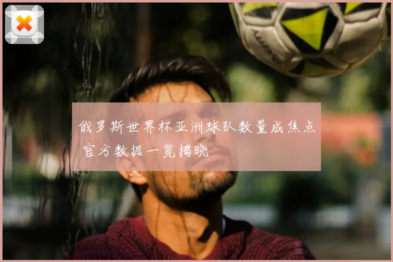 俄罗斯世界杯亚洲球队数量成焦点 官方数据一览揭晓