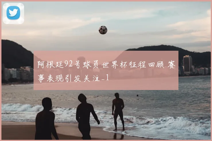 阿根廷92号球员世界杯征程回顾 赛事表现引发关注_1