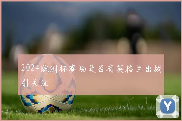 2024欧洲杯赛场是否有英格兰出战引关注