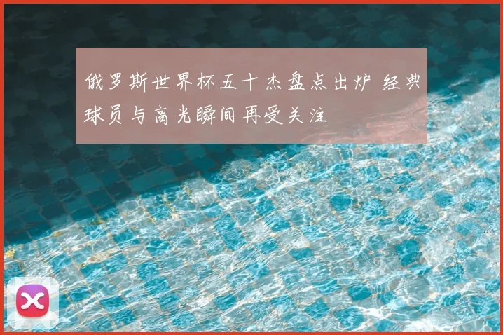 俄罗斯世界杯五十杰盘点出炉 经典球员与高光瞬间再受关注