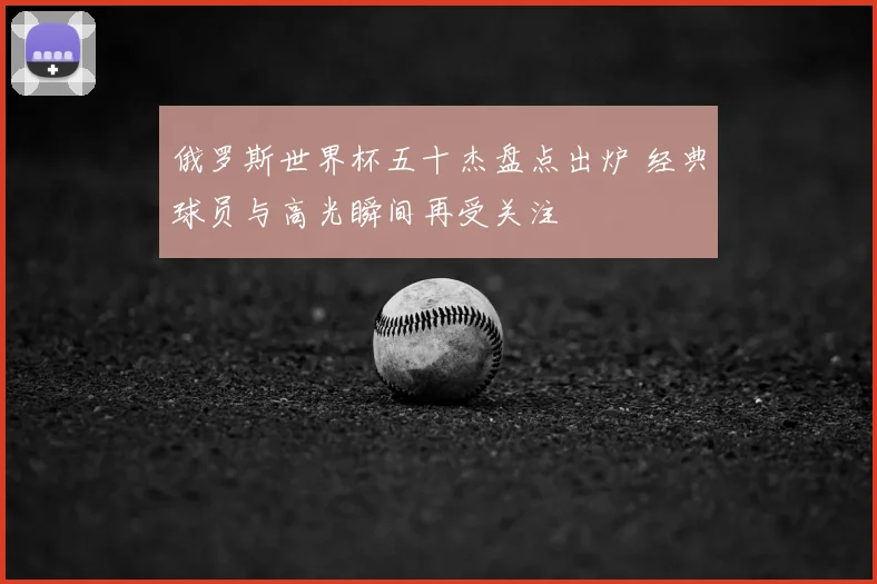 俄罗斯世界杯五十杰盘点出炉 经典球员与高光瞬间再受关注