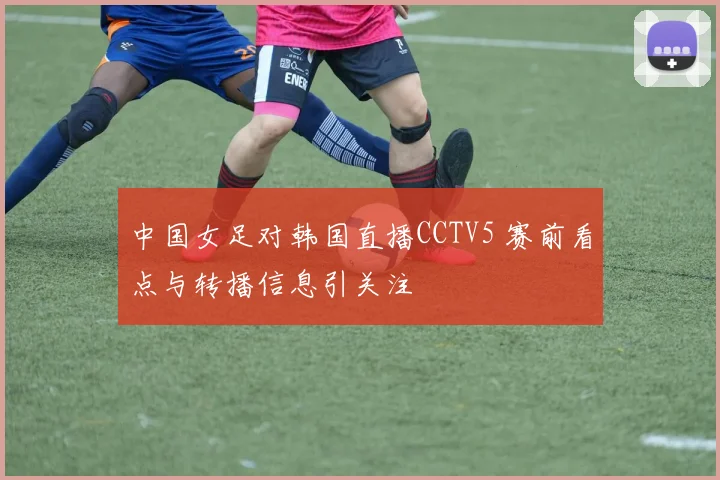 中国女足对韩国直播CCTV5 赛前看点与转播信息引关注
