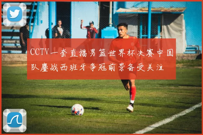 CCTV一套直播男篮世界杯决赛中国队鏖战西班牙争冠前景备受关注