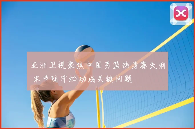 亚洲卫视聚焦中国男篮热身赛失利 末节防守松动成关键问题
