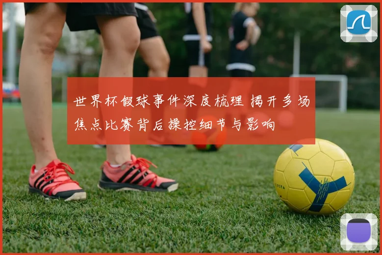 世界杯假球事件深度梳理 揭开多场焦点比赛背后操控细节与影响