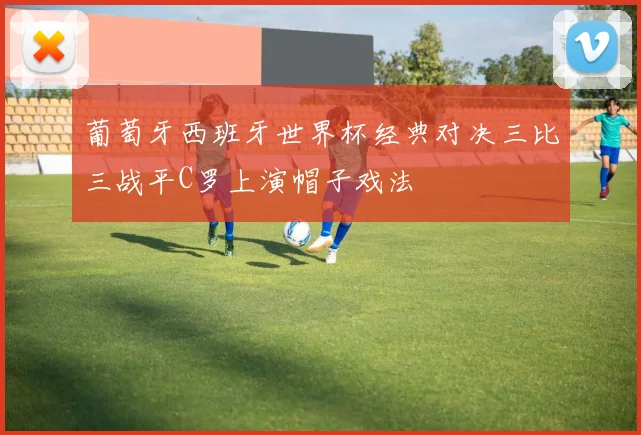 葡萄牙西班牙世界杯经典对决三比三战平C罗上演帽子戏法