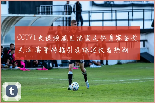 CCTV1央视频道直播国足热身赛备受关注 赛事转播引发球迷收看热潮