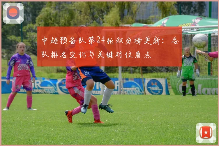 中超预备队第24轮积分榜更新：各队排名变化与关键对位看点