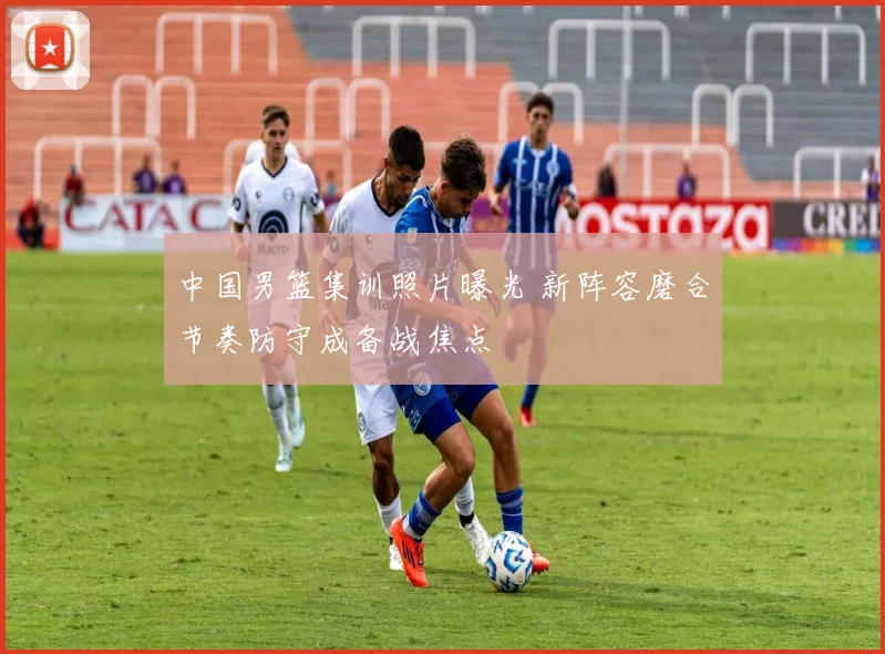 中国男篮集训照片曝光 新阵容磨合节奏防守成备战焦点