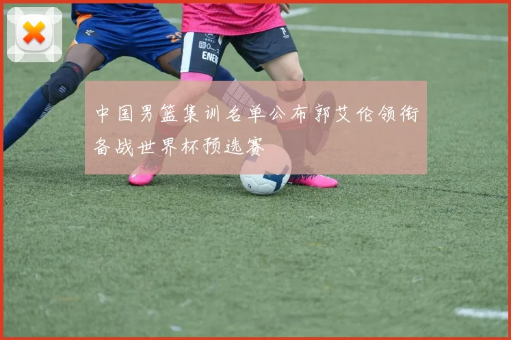 中国男篮集训名单公布郭艾伦领衔备战世界杯预选赛