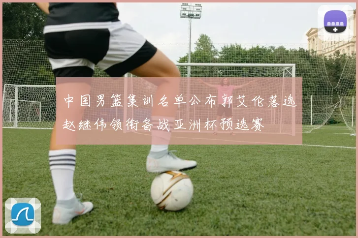 中国男篮集训名单公布郭艾伦落选赵继伟领衔备战亚洲杯预选赛
