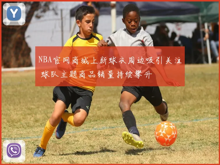 NBA官网商城上新球衣周边吸引关注 球队主题商品销量持续攀升