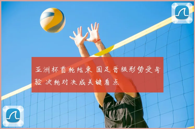 亚洲杯首轮结束 国足晋级形势受考验 次轮对决成关键看点