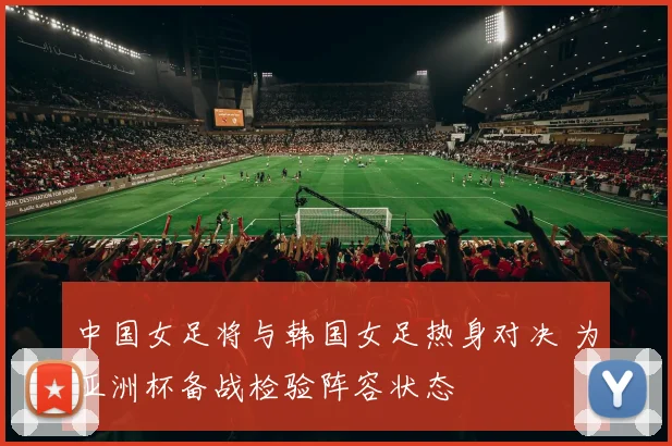 中国女足将与韩国女足热身对决 为亚洲杯备战检验阵容状态