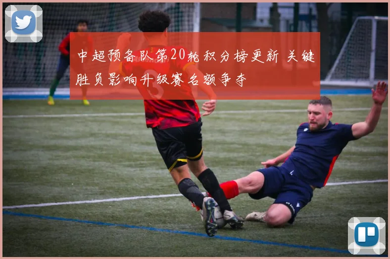 中超预备队第20轮积分榜更新 关键胜负影响升级赛名额争夺