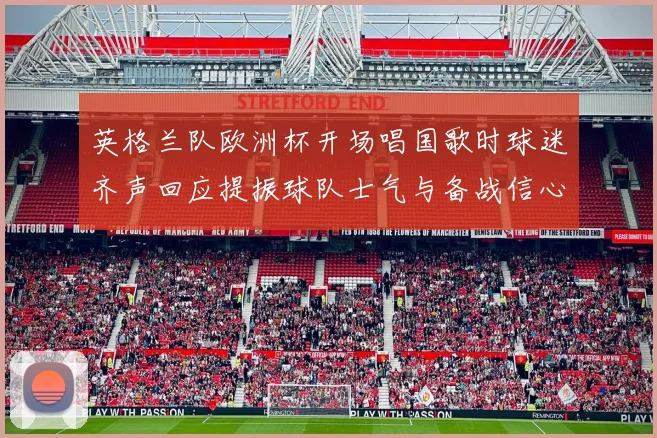 英格兰队欧洲杯开场唱国歌时球迷齐声回应提振球队士气与备战信心