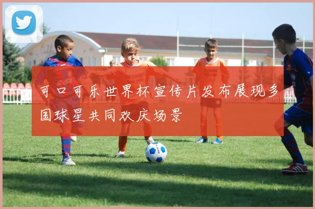 可口可乐世界杯宣传片发布展现多国球星共同欢庆场景