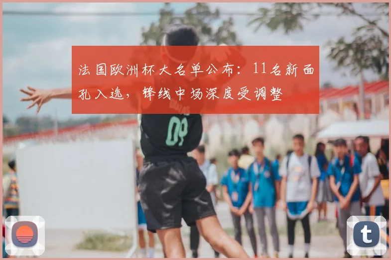 法国欧洲杯大名单公布：11名新面孔入选，锋线中场深度受调整