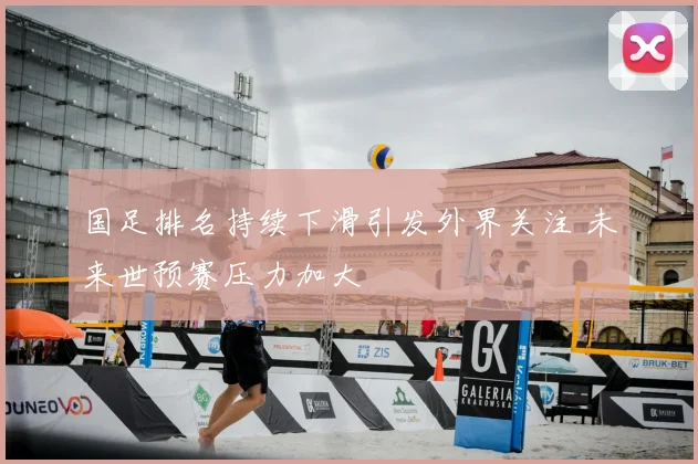 国足排名持续下滑引发外界关注 未来世预赛压力加大