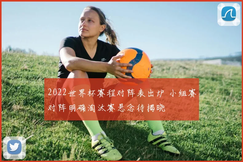 2022世界杯赛程对阵表出炉 小组赛对阵明确淘汰赛悬念待揭晓