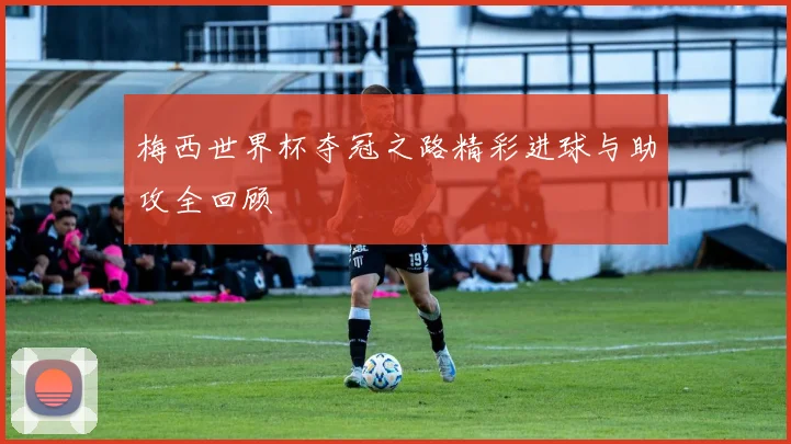 梅西世界杯夺冠之路精彩进球与助攻全回顾