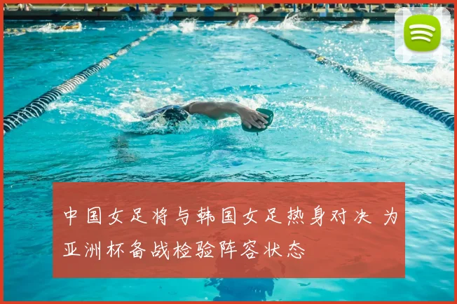 中国女足将与韩国女足热身对决 为亚洲杯备战检验阵容状态