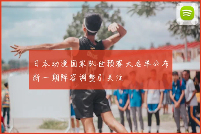 日本动漫国家队世预赛大名单公布新一期阵容调整引关注