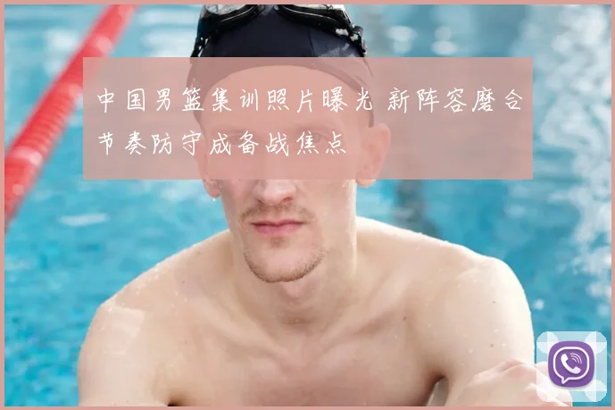 中国男篮集训照片曝光 新阵容磨合节奏防守成备战焦点