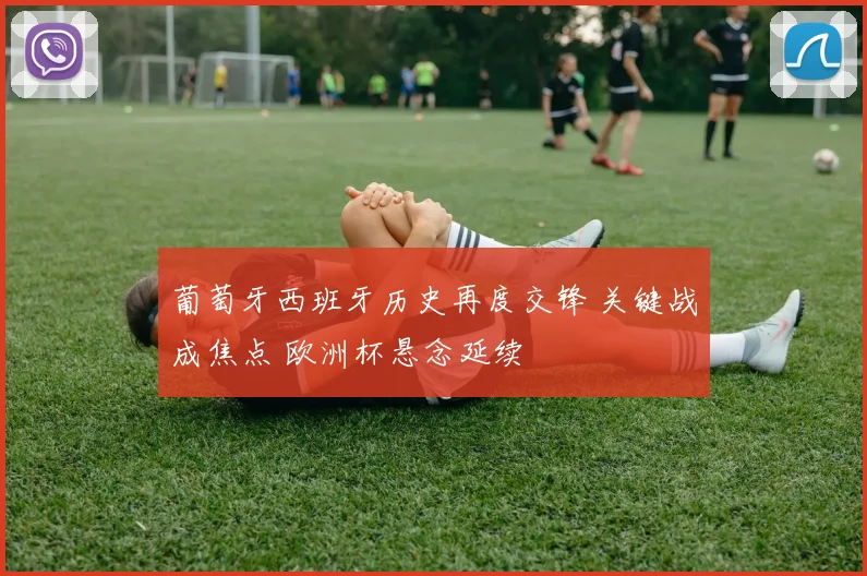 葡萄牙西班牙历史再度交锋 关键战成焦点 欧洲杯悬念延续