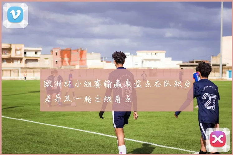 欧洲杯小组赛输赢表盘点各队积分差异及一轮出线看点