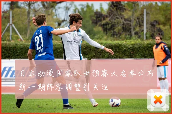 日本动漫国家队世预赛大名单公布新一期阵容调整引关注