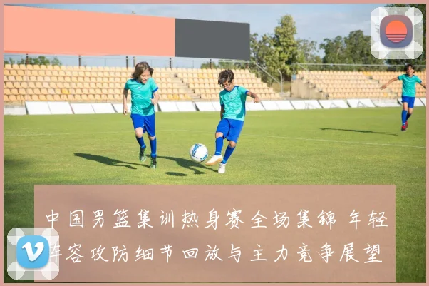 中国男篮集训热身赛全场集锦 年轻阵容攻防细节回放与主力竞争展望