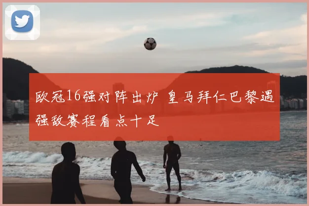 欧冠16强对阵出炉 皇马拜仁巴黎遇强敌赛程看点十足