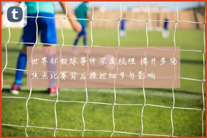 世界杯假球事件深度梳理 揭开多场焦点比赛背后操控细节与影响