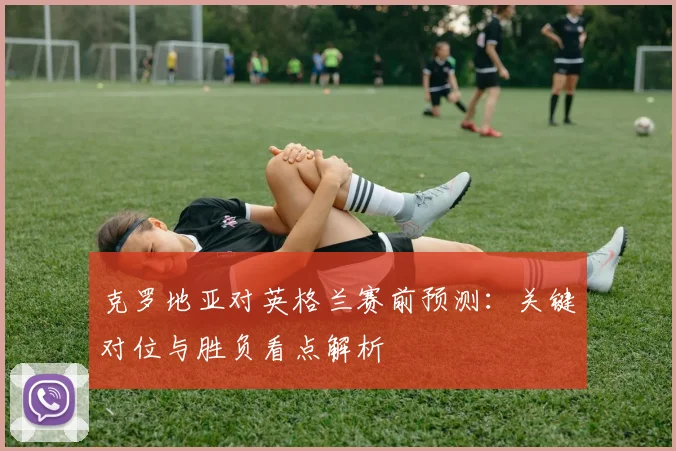 克罗地亚对英格兰赛前预测:关键对位与胜负看点解析