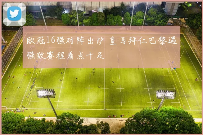 欧冠16强对阵出炉 皇马拜仁巴黎遇强敌赛程看点十足