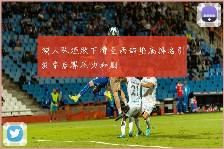 湖人队连败下滑至西部垫底排名引发季后赛压力加剧