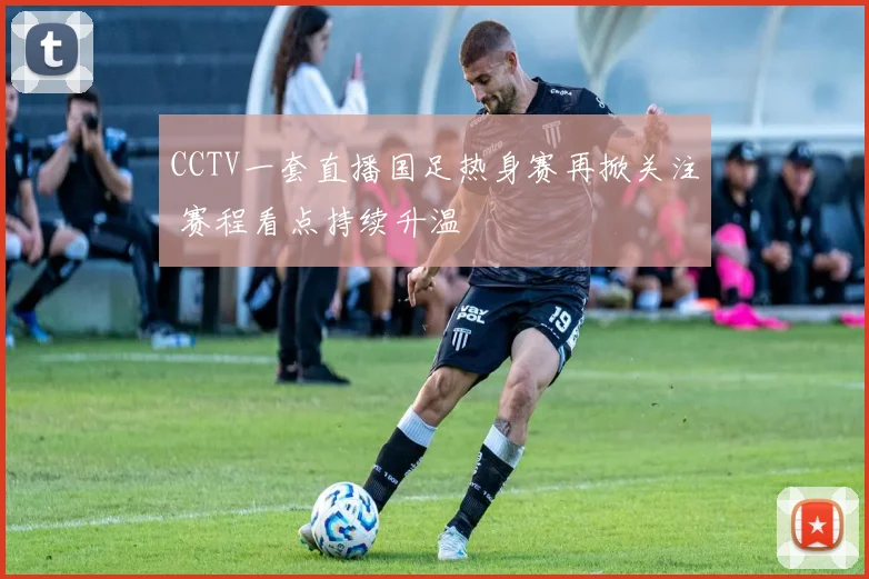 CCTV一套直播国足热身赛再掀关注 赛程看点持续升温